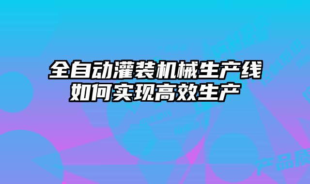 全自动灌装机械生产线如何实现高效生产