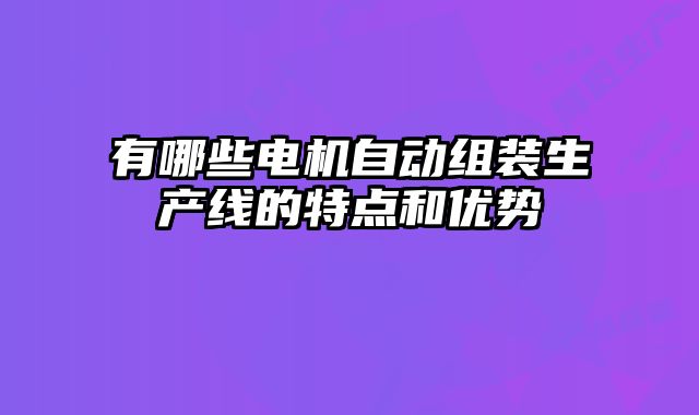 有哪些电机自动组装生产线的特点和优势