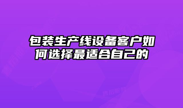 包装生产线设备客户如何选择最适合自己的