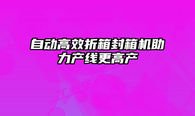 自动高效折箱封箱机助力产线更高产