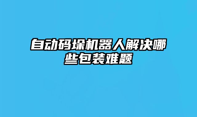 自动码垛机器人解决哪些包装难题