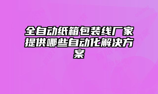 全自动纸箱包装线厂家提供哪些自动化解决方案