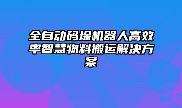 全自动码垛机器人高效率智慧物料搬运解决方案
